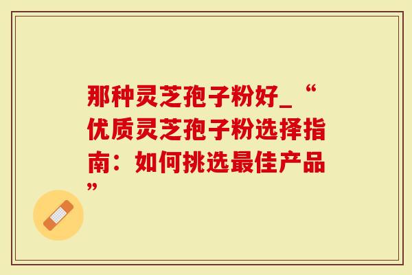 那种灵芝孢子粉好_“优质灵芝孢子粉选择指南：如何挑选最佳产品”