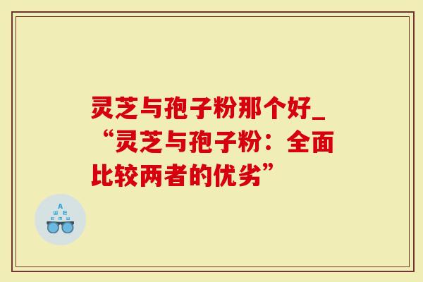 灵芝与孢子粉那个好_“灵芝与孢子粉：全面比较两者的优劣”