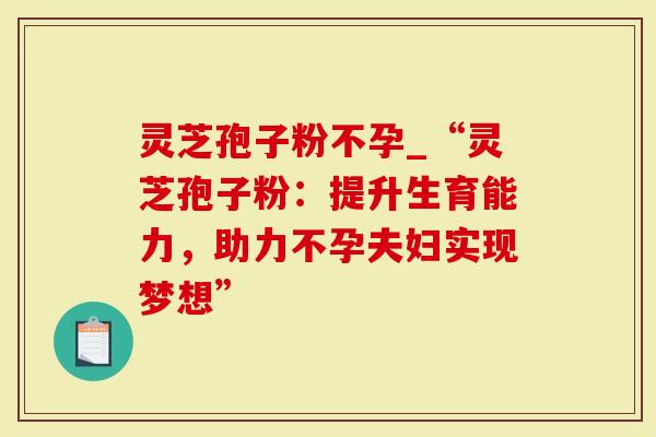 灵芝孢子粉不孕_“灵芝孢子粉：提升生育能力，助力不孕夫妇实现梦想”