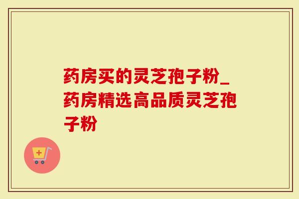 药房买的灵芝孢子粉_药房精选高品质灵芝孢子粉