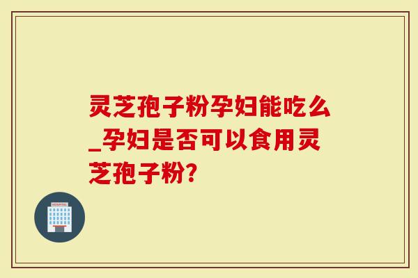 灵芝孢子粉孕妇能吃么_孕妇是否可以食用灵芝孢子粉？