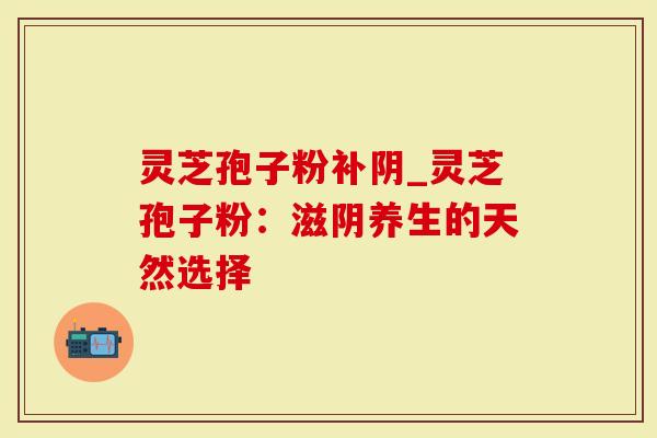 灵芝孢子粉补阴_灵芝孢子粉：滋阴养生的天然选择