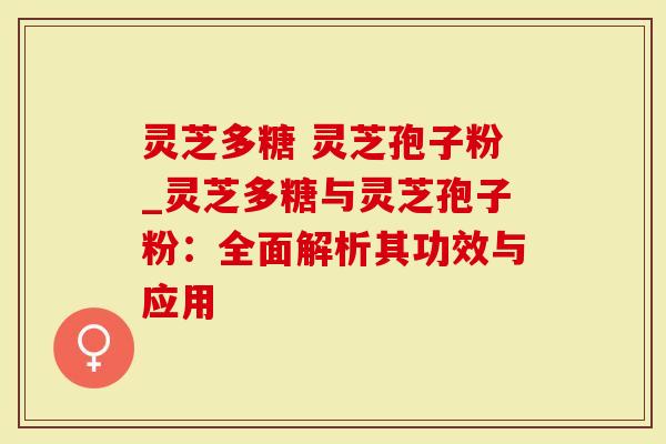 灵芝多糖 灵芝孢子粉_灵芝多糖与灵芝孢子粉：全面解析其功效与应用