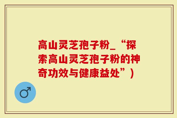 高山灵芝孢子粉_“探索高山灵芝孢子粉的神奇功效与健康益处”)