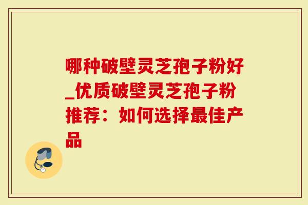 哪种破壁灵芝孢子粉好_优质破壁灵芝孢子粉推荐：如何选择最佳产品