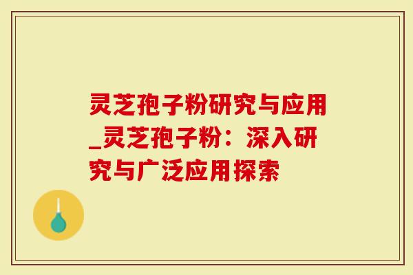 灵芝孢子粉研究与应用_灵芝孢子粉：深入研究与广泛应用探索