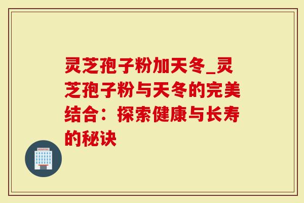 灵芝孢子粉加天冬_灵芝孢子粉与天冬的完美结合：探索健康与长寿的秘诀-第1张图片-灵芝大师