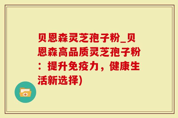 贝恩森灵芝孢子粉_贝恩森高品质灵芝孢子粉：提升免疫力，健康生活新选择)