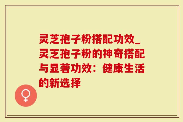 灵芝孢子粉搭配功效_灵芝孢子粉的神奇搭配与显著功效：健康生活的新选择