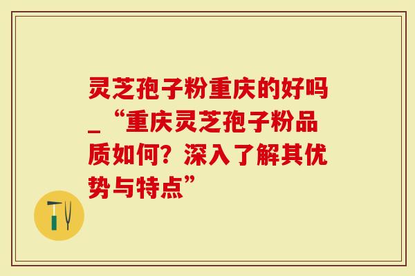 灵芝孢子粉重庆的好吗_“重庆灵芝孢子粉品质如何？深入了解其优势与特点”