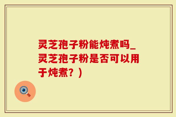 灵芝孢子粉能炖煮吗_灵芝孢子粉是否可以用于炖煮？)