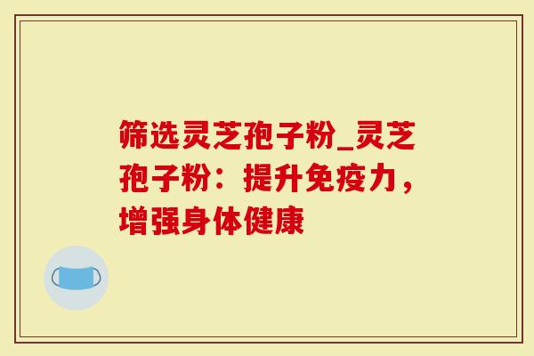 筛选灵芝孢子粉_灵芝孢子粉：提升免疫力，增强身体健康