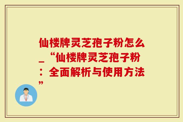 仙楼牌灵芝孢子粉怎么_“仙楼牌灵芝孢子粉：全面解析与使用方法”