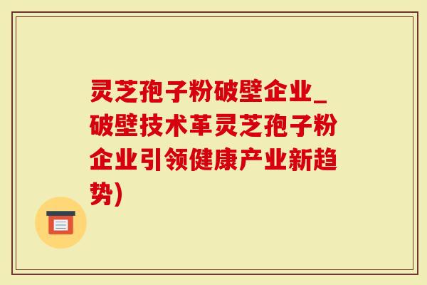 灵芝孢子粉破壁企业_破壁技术革灵芝孢子粉企业引领健康产业新趋势)