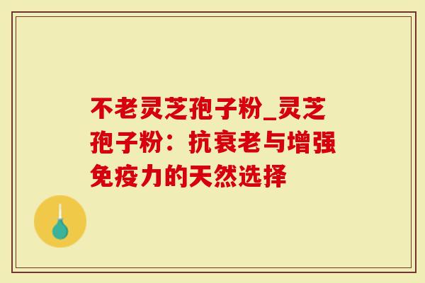 不老灵芝孢子粉_灵芝孢子粉：抗衰老与增强免疫力的天然选择