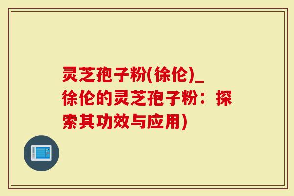 灵芝孢子粉(徐伦)_徐伦的灵芝孢子粉：探索其功效与应用)