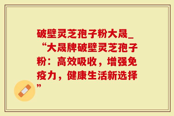 破壁灵芝孢子粉大晟_“大晟牌破壁灵芝孢子粉:高效吸收,增强免疫力,健康生活新选择”-第1张图片-灵芝大师 破壁灵芝孢子粉大晟_“大晟牌破壁灵芝孢子粉:高效吸收,增强免疫力,健康生活新选择”-第1张图片-灵芝大师