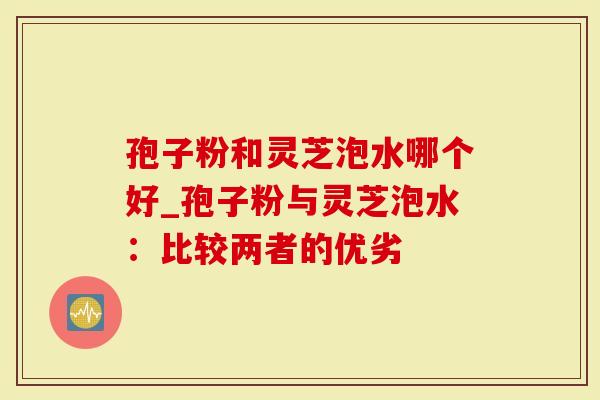 孢子粉和灵芝泡水哪个好_孢子粉与灵芝泡水：比较两者的优劣