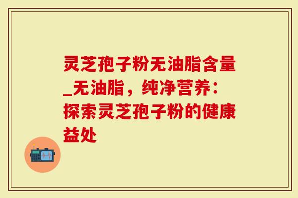 灵芝孢子粉无油脂含量_无油脂，纯净营养：探索灵芝孢子粉的健康益处