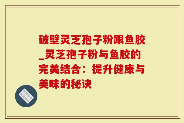 破壁灵芝孢子粉跟鱼胶_灵芝孢子粉与鱼胶的完美结合：提升健康与美味的秘诀