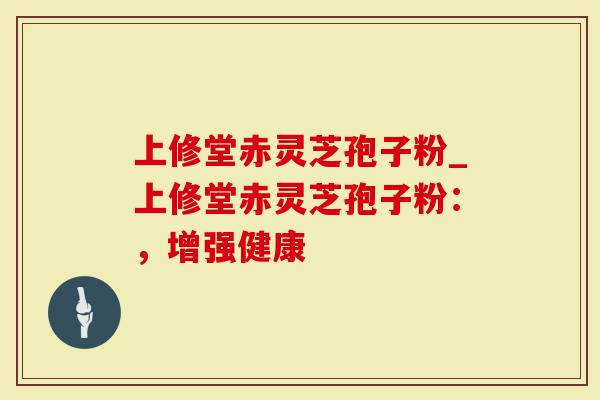 上修堂赤灵芝孢子粉_上修堂赤灵芝孢子粉：，增强健康