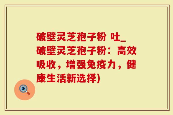破壁灵芝孢子粉 吐_破壁灵芝孢子粉:高效吸收,增强免疫力,健康生活新选择)-第1张图片-灵芝大师 破壁灵芝孢子粉 吐_破壁灵芝孢子粉:高效吸收,增强免疫力,健康生活新选择)-第1张图片-灵芝大师