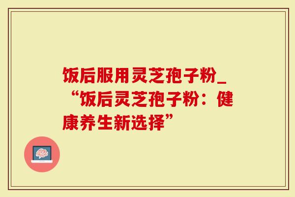 饭后服用灵芝孢子粉_“饭后灵芝孢子粉:健康养生新选择”-第1张图片-灵芝大师 饭后服用灵芝孢子粉_“饭后灵芝孢子粉:健康养生新选择”-第1张图片-灵芝大师