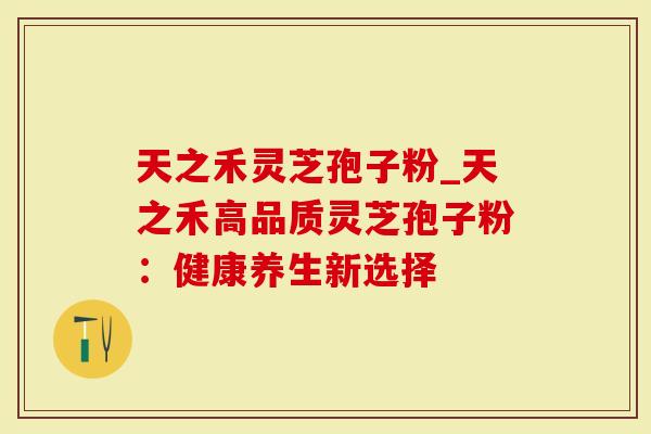 天之禾灵芝孢子粉_天之禾高品质灵芝孢子粉：健康养生新选择
