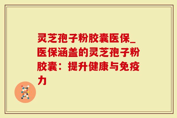 灵芝孢子粉胶囊医保_医保涵盖的灵芝孢子粉胶囊：提升健康与免疫力