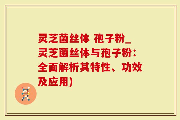 灵芝菌丝体 孢子粉_灵芝菌丝体与孢子粉：全面解析其特性、功效及应用)