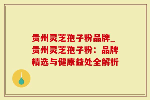 贵州灵芝孢子粉品牌_贵州灵芝孢子粉：品牌精选与健康益处全解析