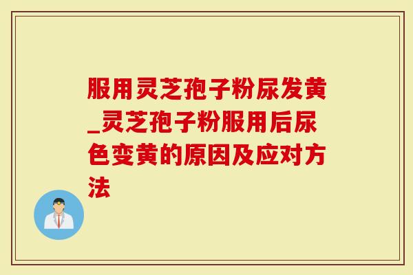 服用灵芝孢子粉尿发黄_灵芝孢子粉服用后尿色变黄的原因及应对方法
