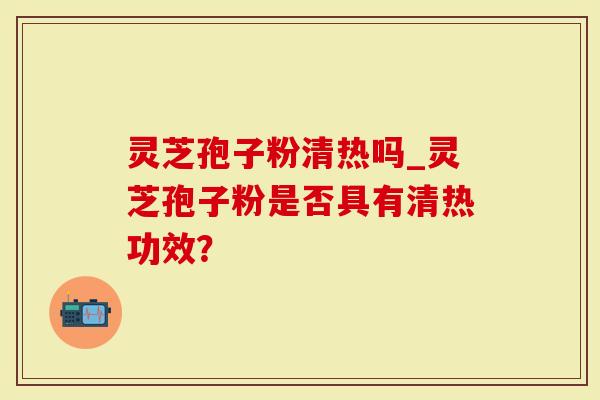 灵芝孢子粉清热吗_灵芝孢子粉是否具有清热功效？