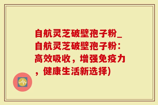 自航灵芝破壁孢子粉_自航灵芝破壁孢子粉：高效吸收，增强免疫力，健康生活新选择)