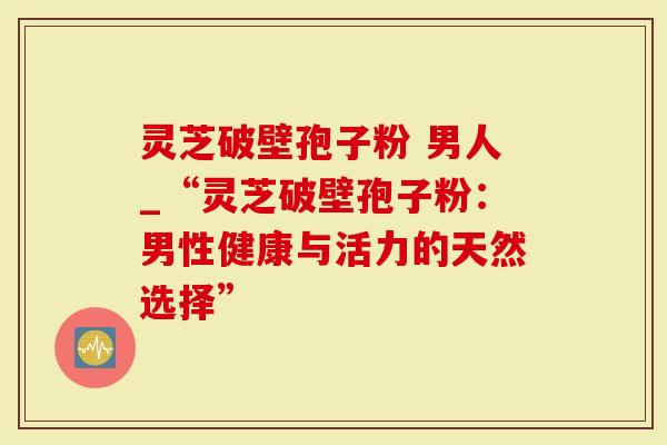 灵芝破壁孢子粉 男人_“灵芝破壁孢子粉：男性健康与活力的天然选择”