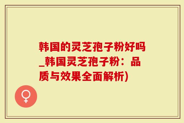韩国的灵芝孢子粉好吗_韩国灵芝孢子粉：品质与效果全面解析)
