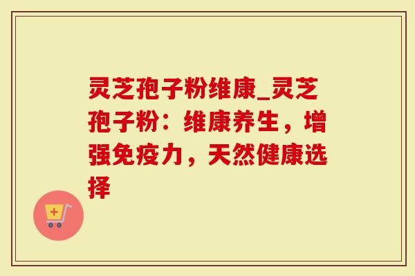 灵芝孢子粉维康_灵芝孢子粉：维康养生，增强免疫力，天然健康选择
