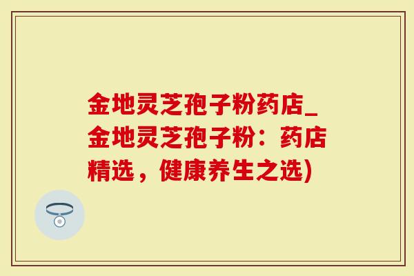 金地灵芝孢子粉药店_金地灵芝孢子粉：药店精选，健康养生之选)