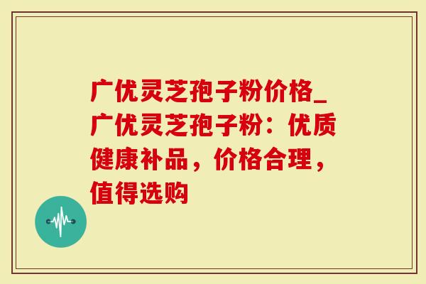 广优灵芝孢子粉价格_广优灵芝孢子粉：优质健康补品，价格合理，值得选购