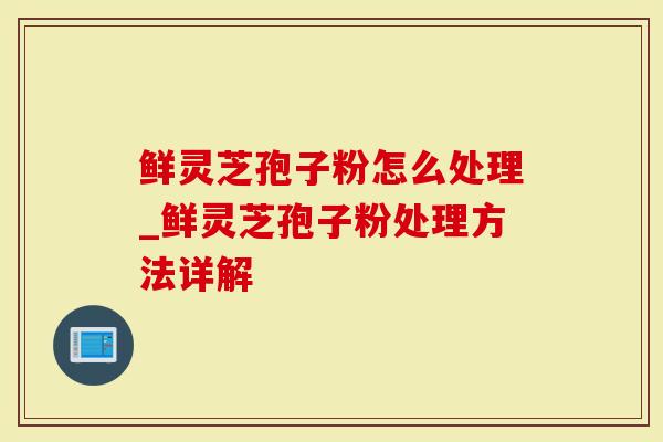 鲜灵芝孢子粉怎么处理_鲜灵芝孢子粉处理方法详解