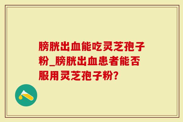 膀胱出血能吃灵芝孢子粉_膀胱出血患者能否服用灵芝孢子粉？