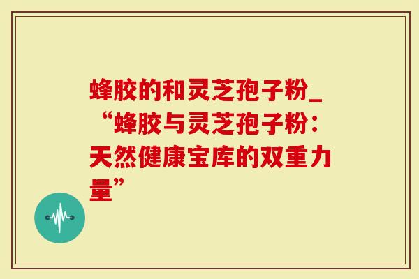 蜂胶的和灵芝孢子粉_“蜂胶与灵芝孢子粉：天然健康宝库的双重力量”