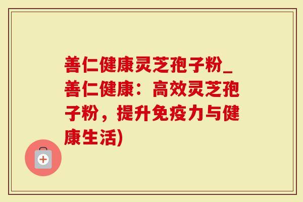 善仁健康灵芝孢子粉_善仁健康：高效灵芝孢子粉，提升免疫力与健康生活)-第1张图片-灵芝大师
