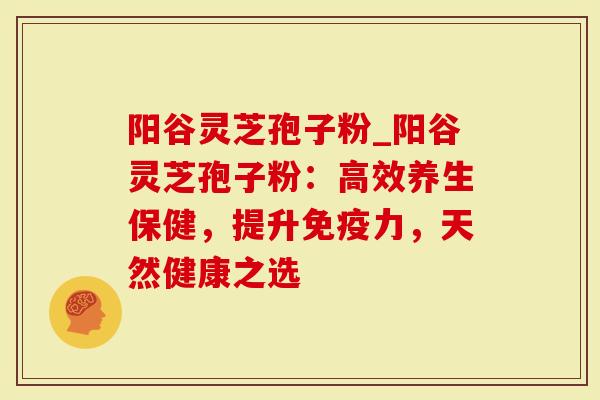 阳谷灵芝孢子粉_阳谷灵芝孢子粉：高效养生保健，提升免疫力，天然健康之选