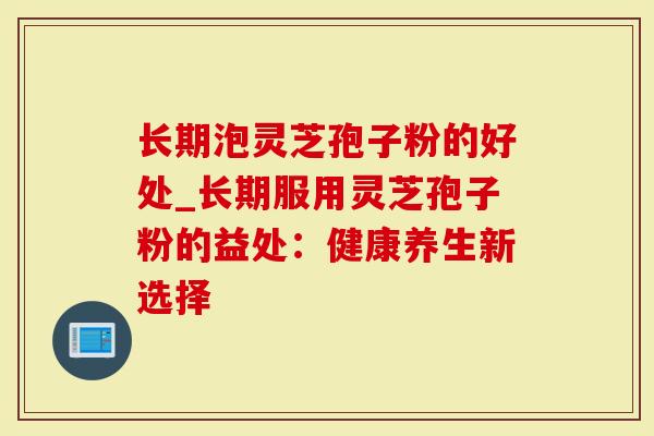 长期泡灵芝孢子粉的好处_长期服用灵芝孢子粉的益处：健康养生新选择