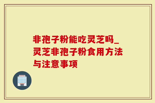 非孢子粉能吃灵芝吗_灵芝非孢子粉食用方法与注意事项-第1张图片-灵芝大师 非孢子粉能吃灵芝吗_灵芝非孢子粉食用方法与注意事项-第1张图片-灵芝大师
