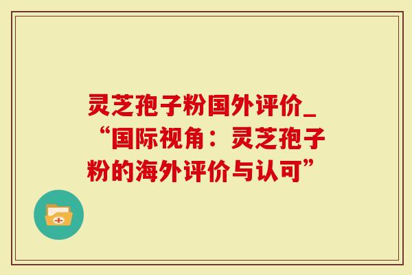 灵芝孢子粉国外评价_“国际视角：灵芝孢子粉的海外评价与认可”