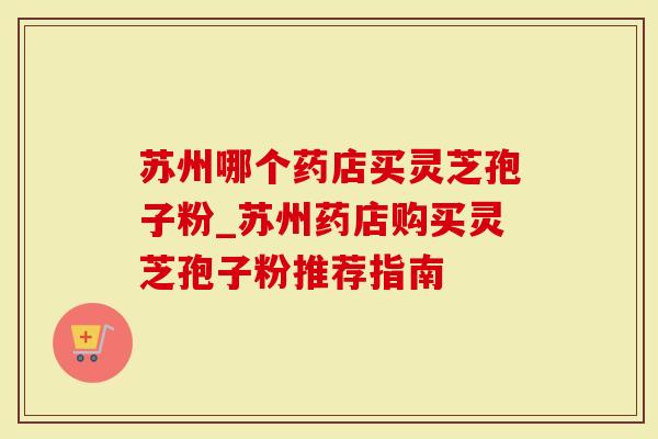 苏州哪个药店买灵芝孢子粉_苏州药店购买灵芝孢子粉推荐指南