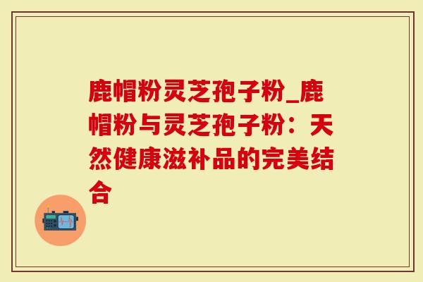 鹿帽粉灵芝孢子粉_鹿帽粉与灵芝孢子粉:天然健康滋补品的完美结合-第1张图片-灵芝大师 鹿帽粉灵芝孢子粉_鹿帽粉与灵芝孢子粉:天然健康滋补品的完美结合-第1张图片-灵芝大师