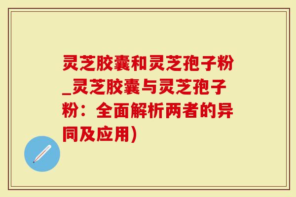 灵芝胶囊和灵芝孢子粉_灵芝胶囊与灵芝孢子粉：全面解析两者的异同及应用)
